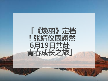 《焕羽》定档！张婧仪周翊然6月19日共赴青春成长之旅