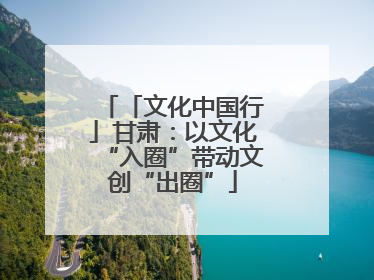 「文化中国行」甘肃：以文化“入圈”带动文创“出圈”