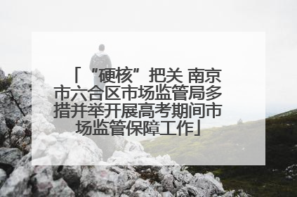 “硬核”把关 南京市六合区市场监管局多措并举开展高考期间市场监管保障工作