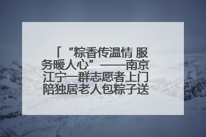 “粽香传温情 服务暖人心”——南京江宁一群志愿者上门陪独居老人包粽子送去节日的欢乐