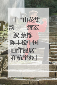 “山花集韵——缪宏波 蔡栋 陈丰松中国画作品展”在杭举办