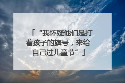 “我怀疑他们是打着孩子的旗号，来给自己过儿童节”