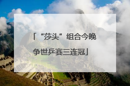 “莎头”组合今晚争世乒赛三连冠