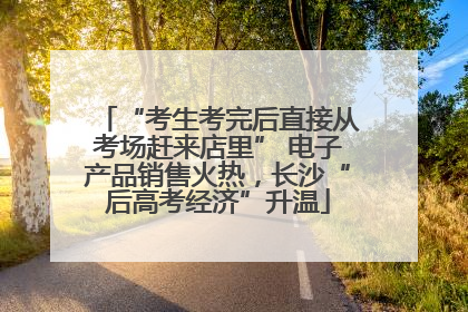 “考生考完后直接从考场赶来店里” 电子产品销售火热，长沙“后高考经济”升温