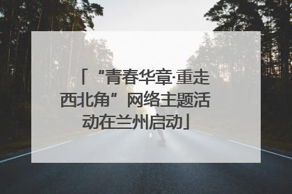 “青春华章·重走西北角”网络主题活动在兰州启动