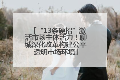 “13条硬招”激活市场主体活力！聊城深化改革构建公平透明市场环境