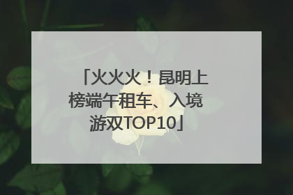 火火火！昆明上榜端午租车、入境游双TOP10