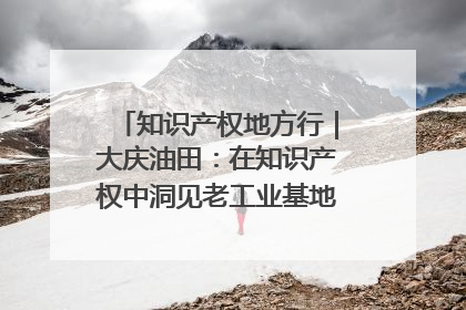 知识产权地方行｜大庆油田：在知识产权中洞见老工业基地的 “创新密码”