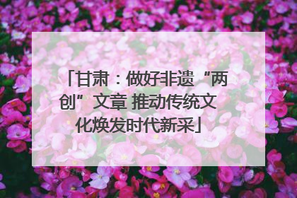 甘肃：做好非遗“两创”文章 推动传统文化焕发时代新采