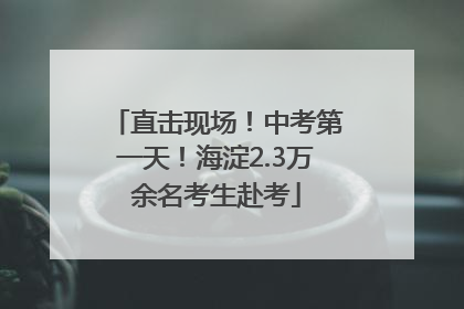 直击现场！中考第一天！海淀2.3万余名考生赴考