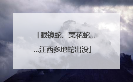 眼镜蛇、菜花蛇……江西多地蛇出没