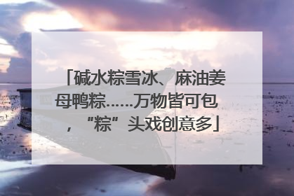 碱水粽雪冰、麻油姜母鸭粽……万物皆可包，“粽”头戏创意多