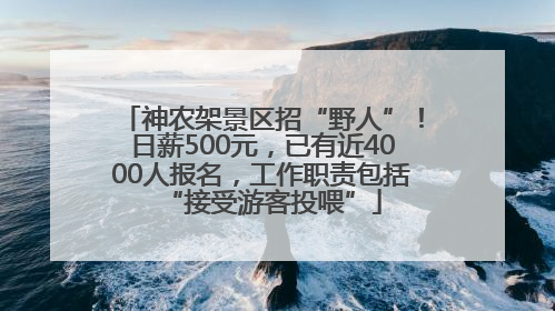 神农架景区招“野人”！日薪500元，已有近4000人报名，工作职责包括“接受游客投喂”