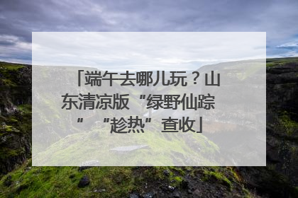 端午去哪儿玩？山东清凉版“绿野仙踪”“趁热”查收