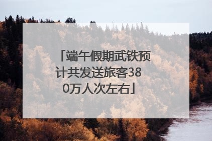 端午假期武铁预计共发送旅客380万人次左右