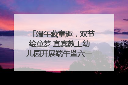 端午藏童趣，双节绘童梦 宜宾教工幼儿园开展端午暨六一亲子游园活动
