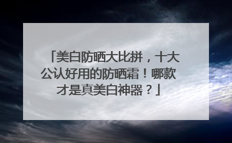 美白防晒大比拼，十大公认好用的防晒霜！哪款才是真美白神器？