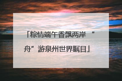 粽情端午香飘两岸 “舟”游泉州世界瞩目