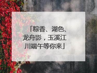 粽香、湖色、龙舟影，玉溪江川端午等你来