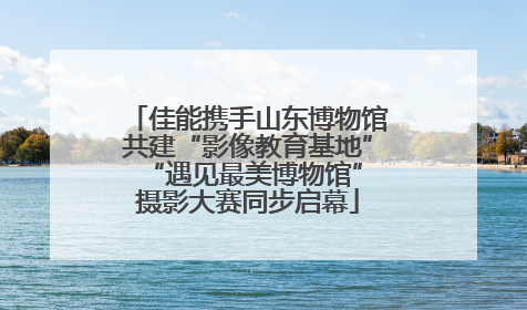 佳能携手山东博物馆共建“影像教育基地” “遇见最美博物馆”摄影大赛同步启幕