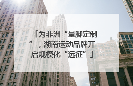为非洲“量脚定制”，湖南运动品牌开启规模化“远征”