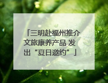 三明赴福州推介文旅康养产品 发出“夏日邀约”