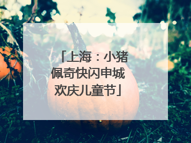 上海：小猪佩奇快闪申城欢庆儿童节
