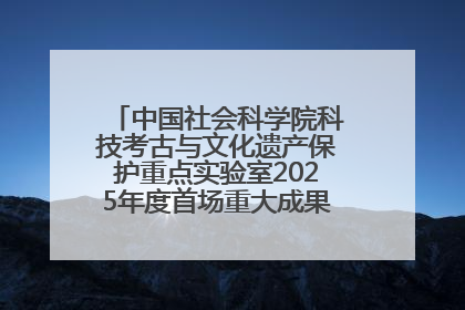中国社会科学院科技考古与文化遗产保护重点实验室2025年度首场重大成果发布会在京举行