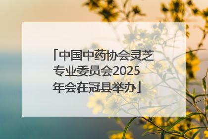 中国中药协会灵芝专业委员会2025年会在冠县举办