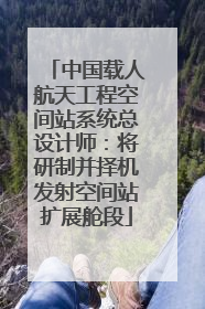 中国载人航天工程空间站系统总设计师：将研制并择机发射空间站扩展舱段