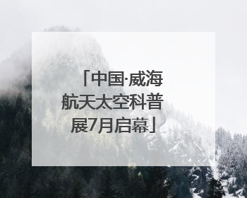 中国·威海航天太空科普展7月启幕