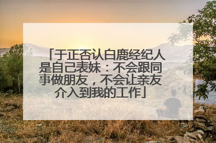 于正否认白鹿经纪人是自己表妹：不会跟同事做朋友，不会让亲友介入到我的工作