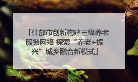 什邡市创新构建三级养老服务网络 探索“养老+振兴”城乡融合新模式