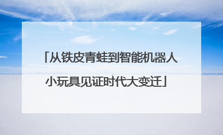 从铁皮青蛙到智能机器人 小玩具见证时代大变迁