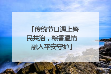 传统节日遇上警民共治，粽香温情融入平安守护