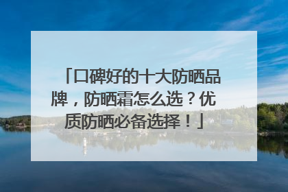 口碑好的十大防晒品牌，防晒霜怎么选？优质防晒必备选择！