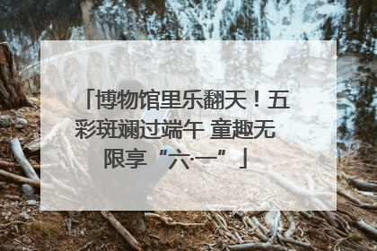 博物馆里乐翻天！五彩斑斓过端午 童趣无限享“六·一”