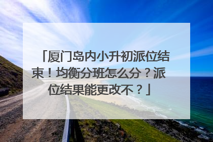 厦门岛内小升初派位结束！均衡分班怎么分？派位结果能更改不？