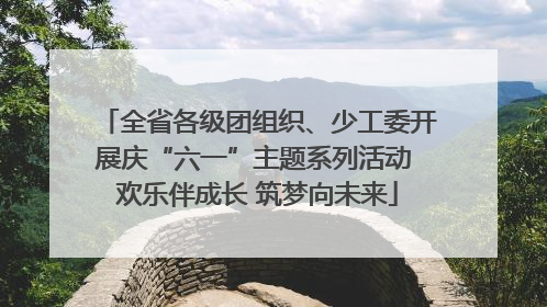 全省各级团组织、少工委开展庆“六一”主题系列活动 欢乐伴成长 筑梦向未来