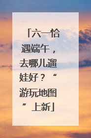 六一恰遇端午，去哪儿遛娃好？“游玩地图”上新