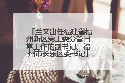 兰文出任福建省福州新区党工委分管日常工作的副书记、福州市长乐区委书记