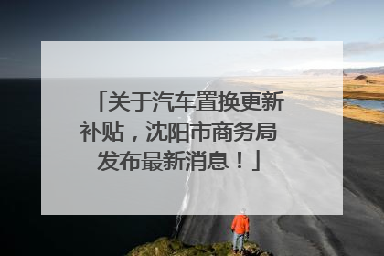关于汽车置换更新补贴，沈阳市商务局发布最新消息！