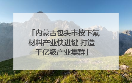 内蒙古包头市按下氟材料产业快进键 打造千亿级产业集群