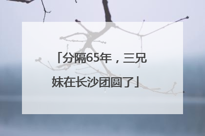 分隔65年，三兄妹在长沙团圆了