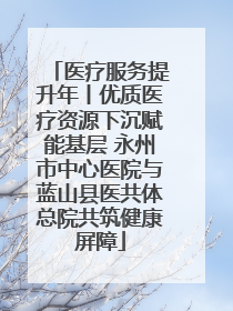 医疗服务提升年丨优质医疗资源下沉赋能基层 永州市中心医院与蓝山县医共体总院共筑健康屏障