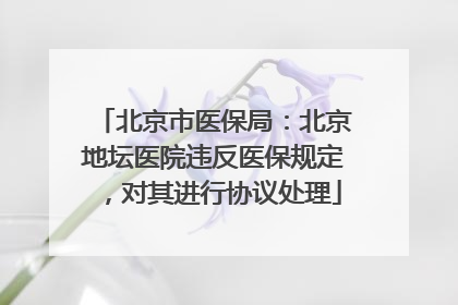 北京市医保局：北京地坛医院违反医保规定，对其进行协议处理