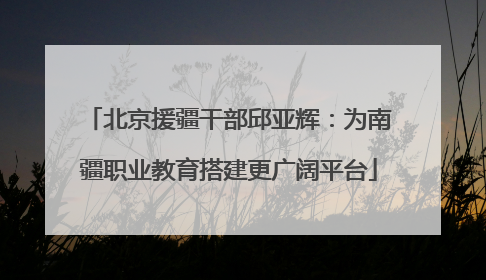 北京援疆干部邱亚辉：为南疆职业教育搭建更广阔平台