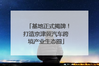 基地正式揭牌！打造京津冀汽车跨境产业生态圈