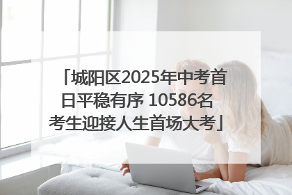 城阳区2025年中考首日平稳有序 10586名考生迎接人生首场大考