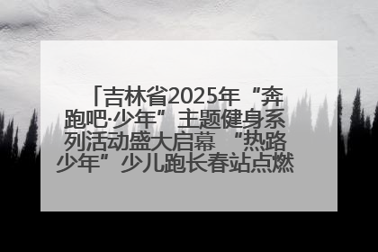 吉林省2025年“奔跑吧·少年”主题健身系列活动盛大启幕 “热路少年”少儿跑长春站点燃少年运动热情